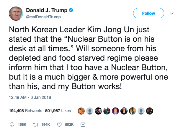 Trump's Tweet reads: North Korean Leader Kim Jong Un just stated that the “Nuclear Button is on his desk at all times.” Will someone from his depleted and food starved regime please inform him that I too have a Nuclear Button, but it is a much bigger & more powerful one than his, and my Button works!